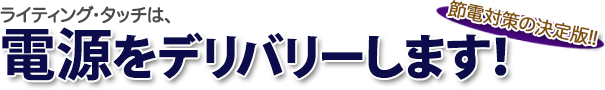 ライティング・タッチは、節電対策の決定版、電源をデリバリーします!